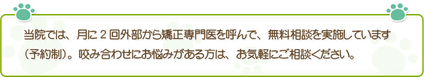 当院では、月に2回外部から矯正専門医を呼んで、無料相談を実施しています（予約制）。咬み合わせにお悩みがある方は、お気軽にご相談ください。