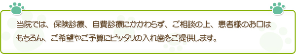 当院では、保険診療、自費診療にかかわらず、ご相談の上、患者様のお口はもちろん、ご希望やご予算にピッタリの入れ歯をご提供します。